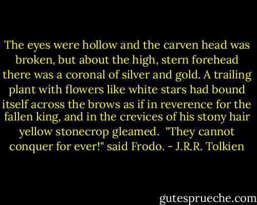 The eyes were hollow and the carven head was broken, but about the high, stern forehead there was a coronal of silver and gold. A trailing plant with flowers like white stars had bound itself across the brows as if in reverence for the fallen king, and in the crevices of his stony hair yellow stonecrop gleamed.<br /><br />"They cannot conquer for ever!" said Frodo. - J.R.R. Tolkien