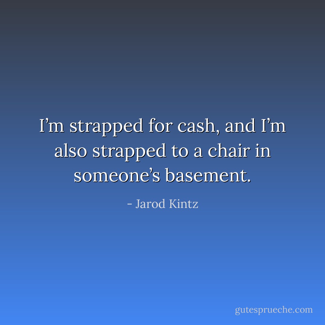 I’m strapped for cash, and I’m also strapped to a chair in someone’s basement. - Jarod Kintz