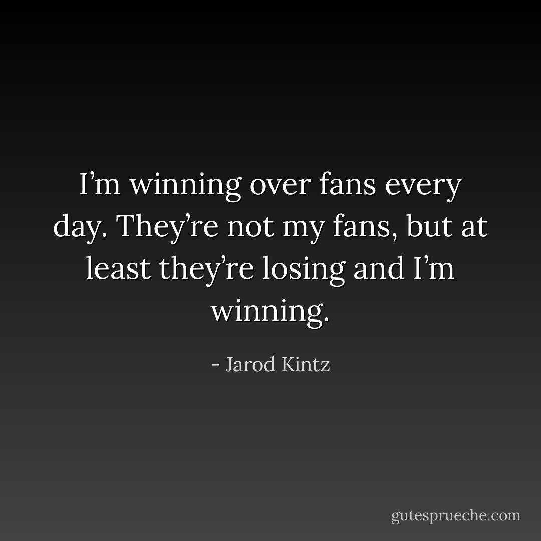 I’m winning over fans every day. They’re not my fans, but at least they’re losing and I’m winning. - Jarod Kintz