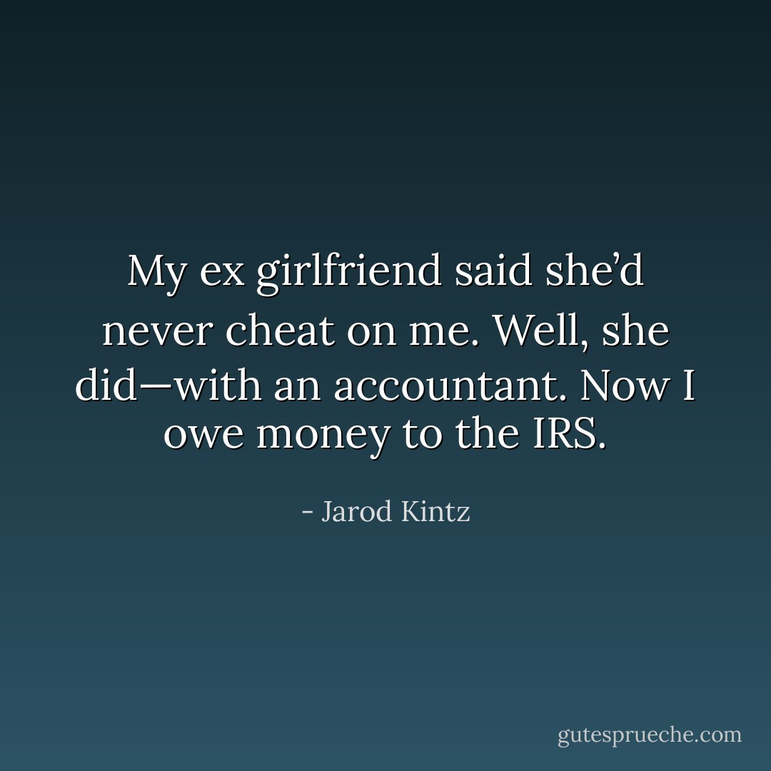 My ex girlfriend said she’d never cheat on me. Well, she did—with an accountant. Now I owe money to the IRS. - Jarod Kintz