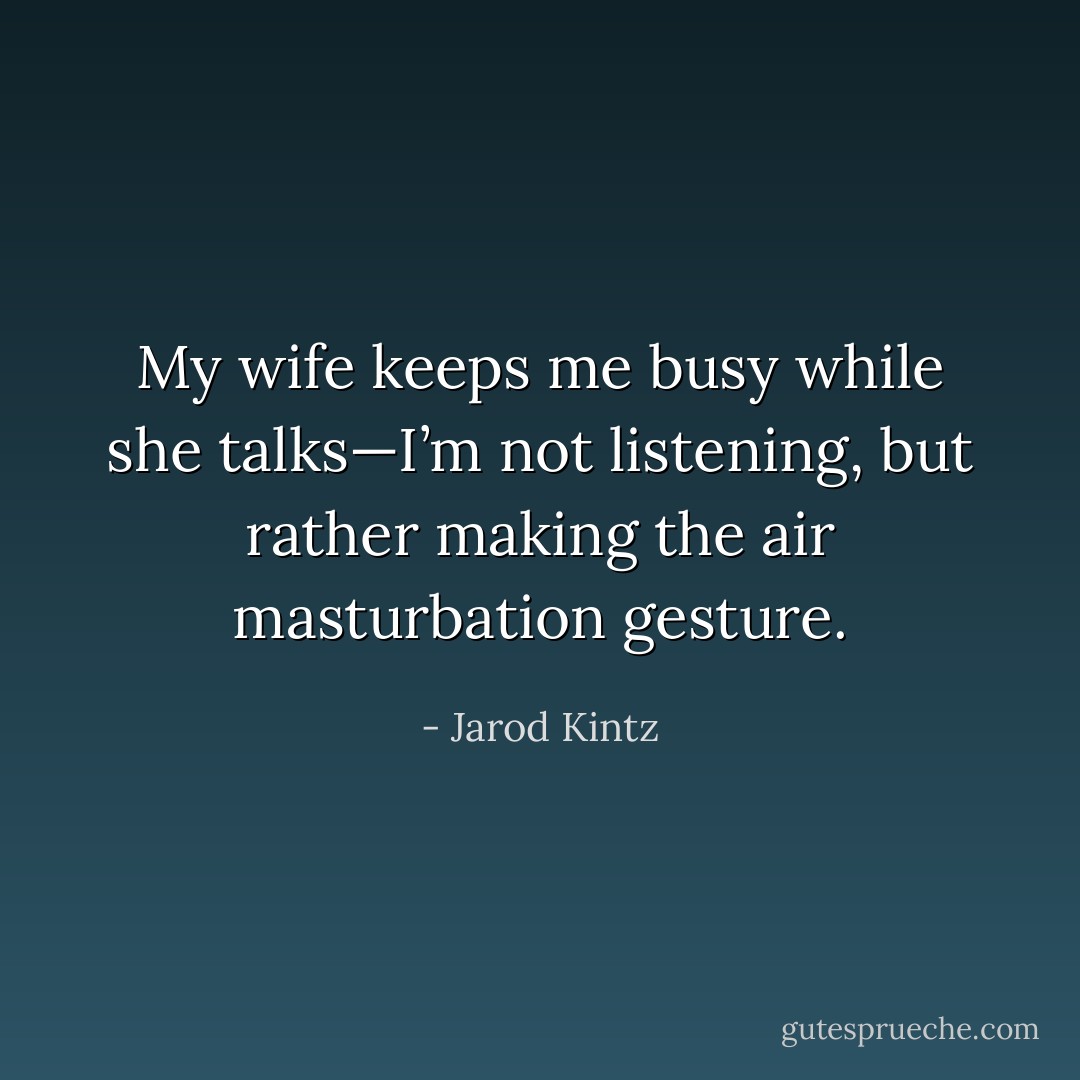 My wife keeps me busy while she talks—I’m not listening, but rather making the air masturbation gesture. - Jarod Kintz