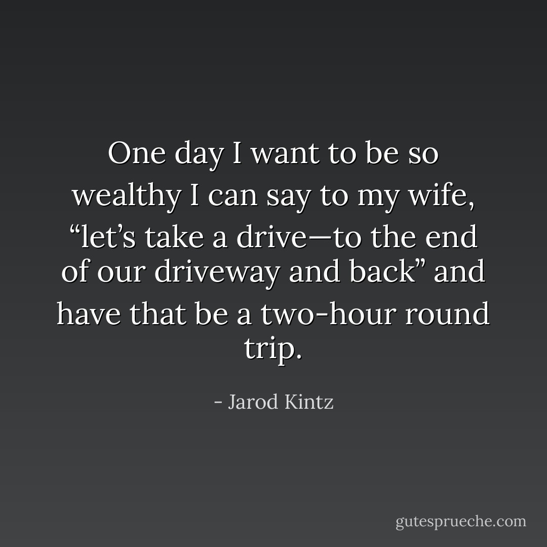 One day I want to be so wealthy I can say to my wife, “let’s take a drive—to the end of our driveway and back” and have that be a two-hour round trip. - Jarod Kintz