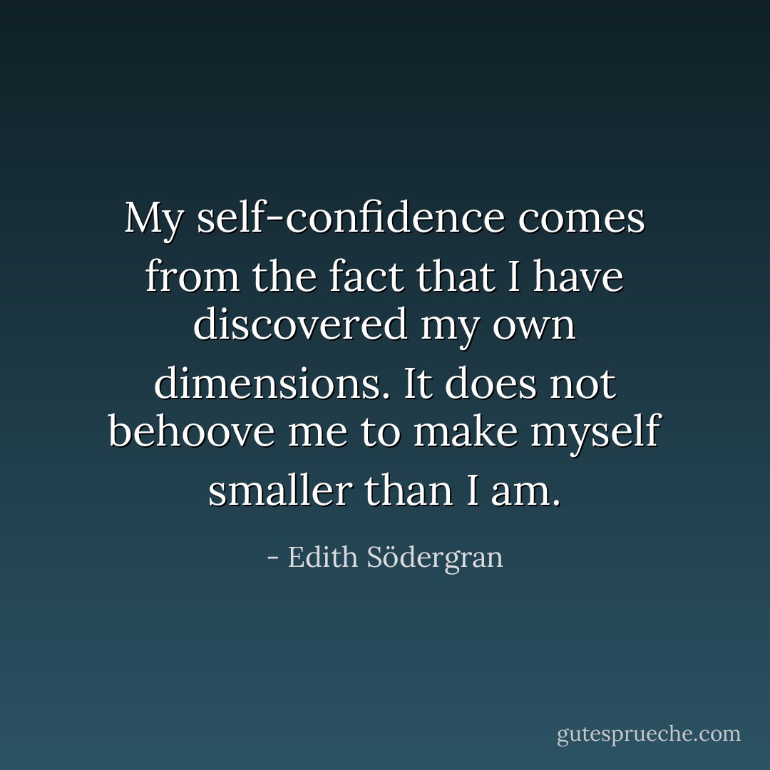 My self-confidence comes from the fact that I have discovered my own dimensions. It does not behoove me to make myself smaller than I am. - Edith Södergran