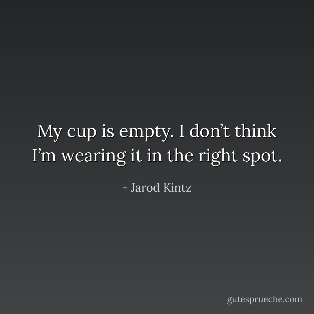 My cup is empty. I don’t think I’m wearing it in the right spot. - Jarod Kintz