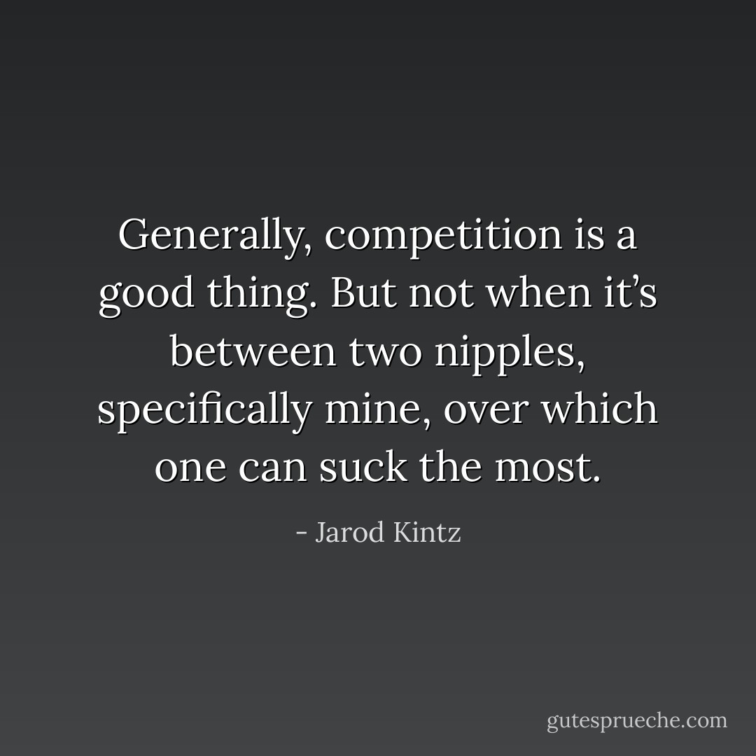 Generally, competition is a good thing. But not when it’s between two nipples, specifically mine, over which one can suck the most. - Jarod Kintz