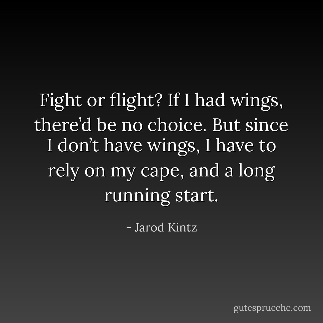 Fight or flight? If I had wings, there’d be no choice. But since I don’t have wings, I have to rely on my cape, and a long running start. - Jarod Kintz