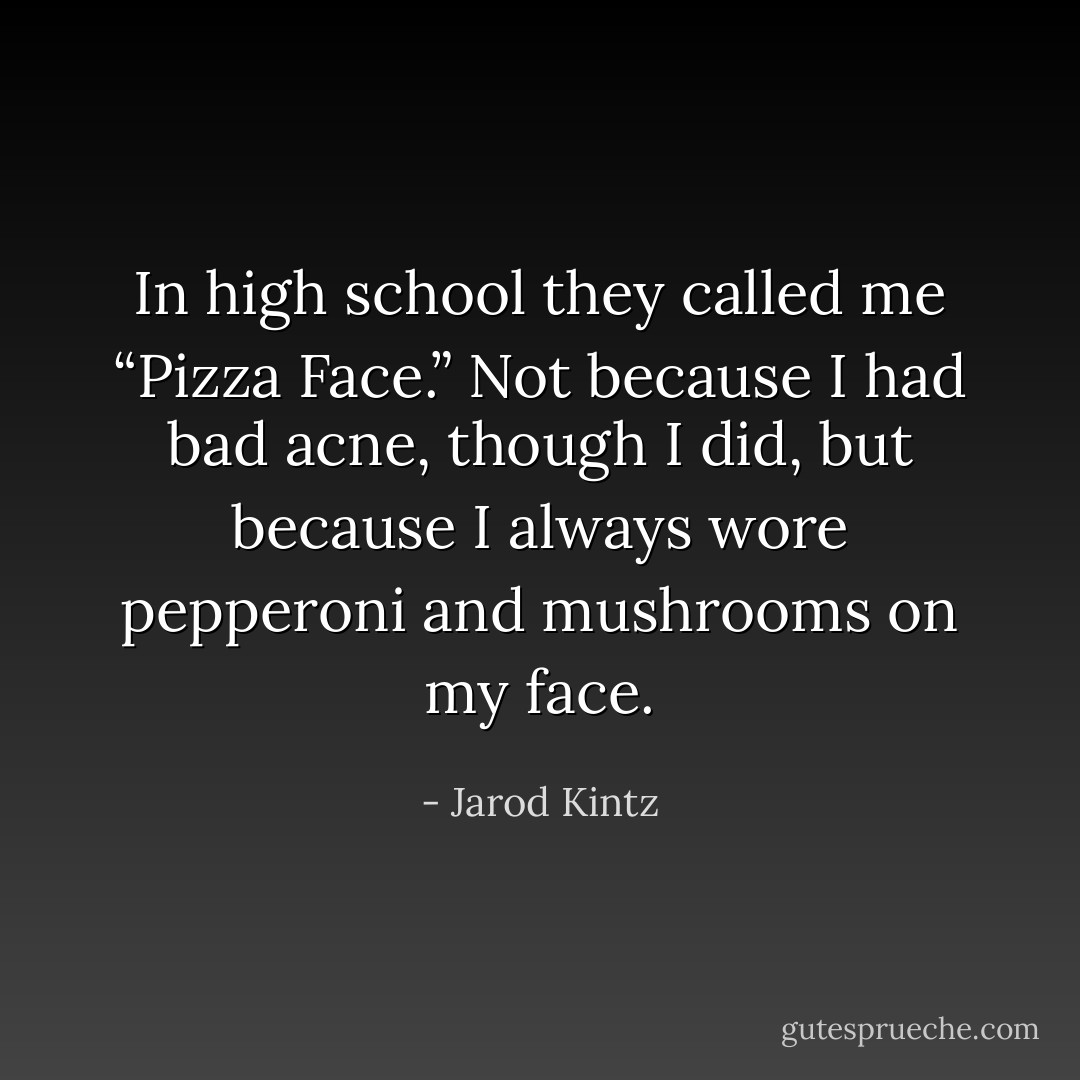 In high school they called me “Pizza Face.” Not because I had bad acne, though I did, but because I always wore pepperoni and mushrooms on my face. - Jarod Kintz