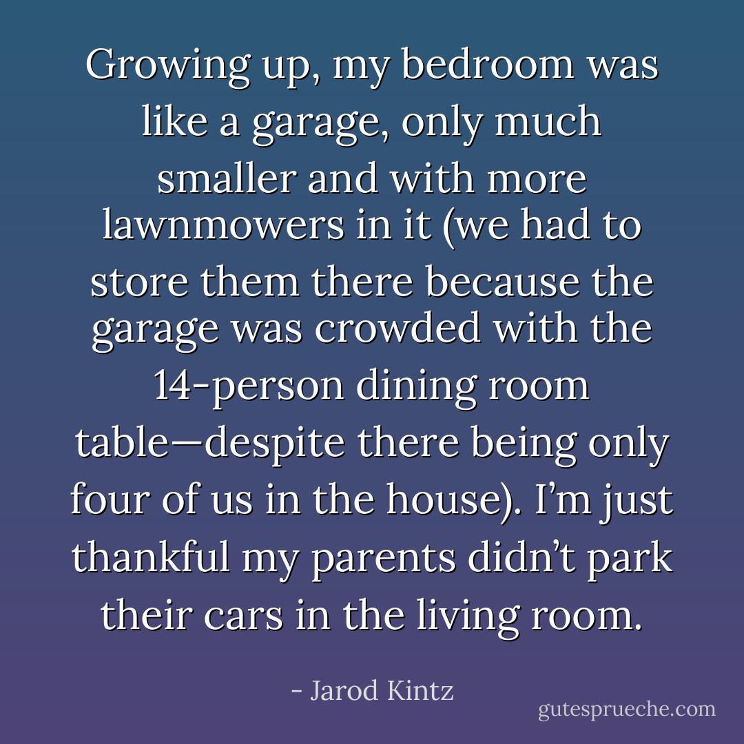 Growing up, my bedroom was like a garage, only much smaller and with more lawnmowers in it (we had to store them there because the garage was crowded with the 14-person dining room table—despite there being only four of us in the house). I’m just thankful my parents didn’t park their cars in the living room. - Jarod Kintz