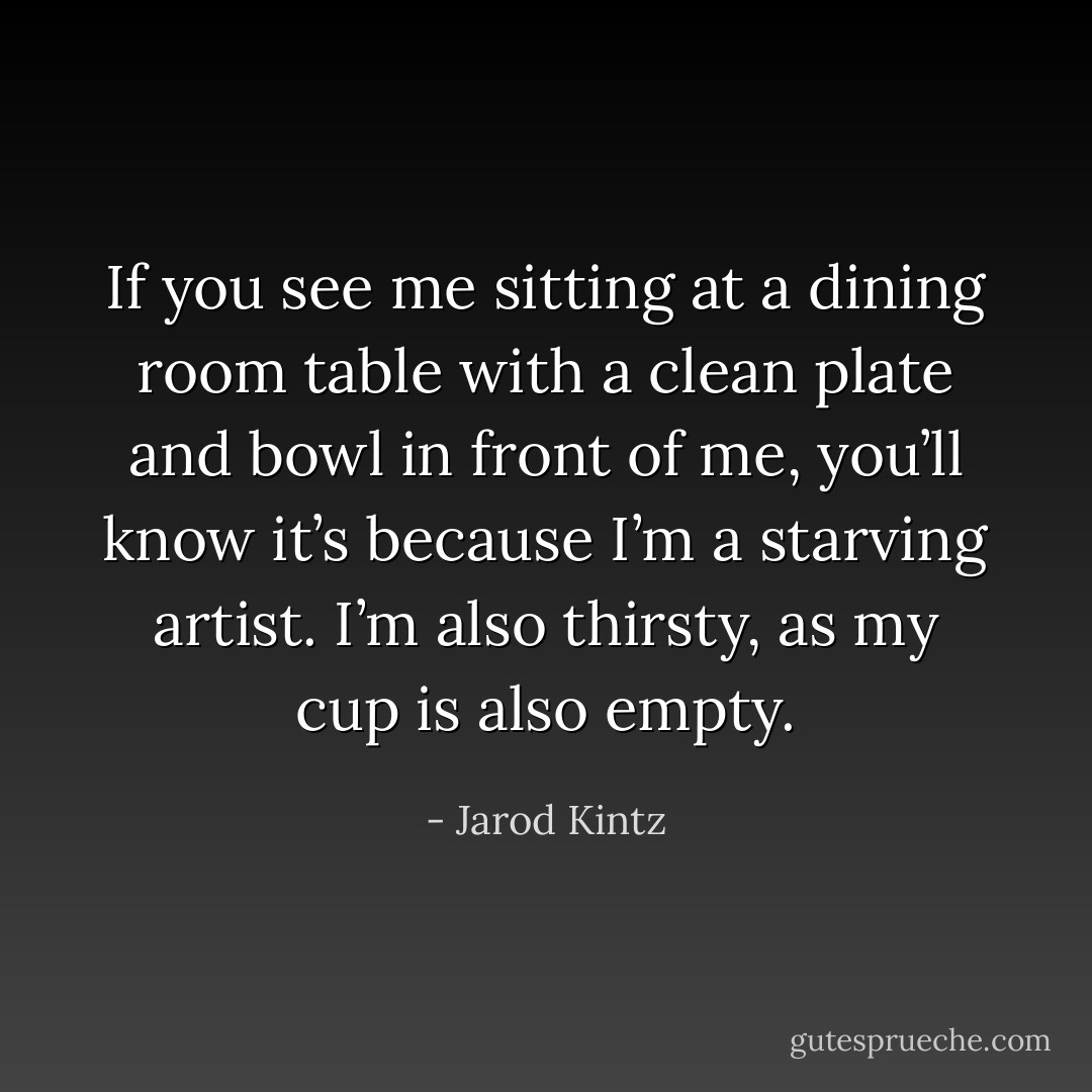 If you see me sitting at a dining room table with a clean plate and bowl in front of me, you’ll know it’s because I’m a starving artist. I’m also thirsty, as my cup is also empty. - Jarod Kintz