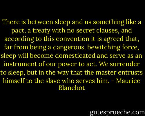 There is between sleep and us something like a pact, a treaty with no secret clauses, and according to this convention it is agreed that, far from being a dangerous, bewitching force, sleep will become domesticated and serve as an instrument of our power to act. We surrender to sleep, but in the way that the master entrusts himself to the slave who serves him. - Maurice Blanchot