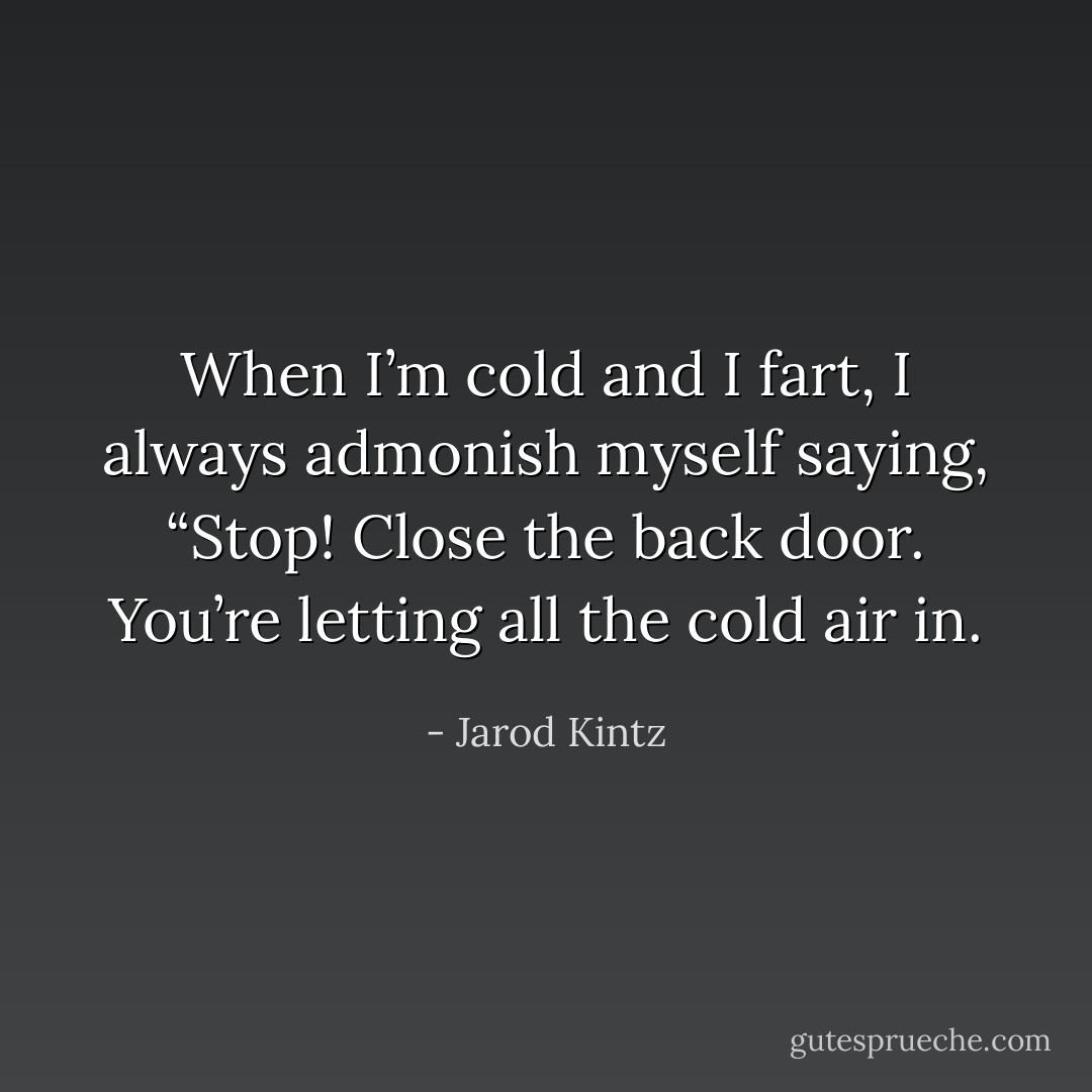 When I’m cold and I fart, I always admonish myself saying, “Stop! Close the back door. You’re letting all the cold air in. - Jarod Kintz