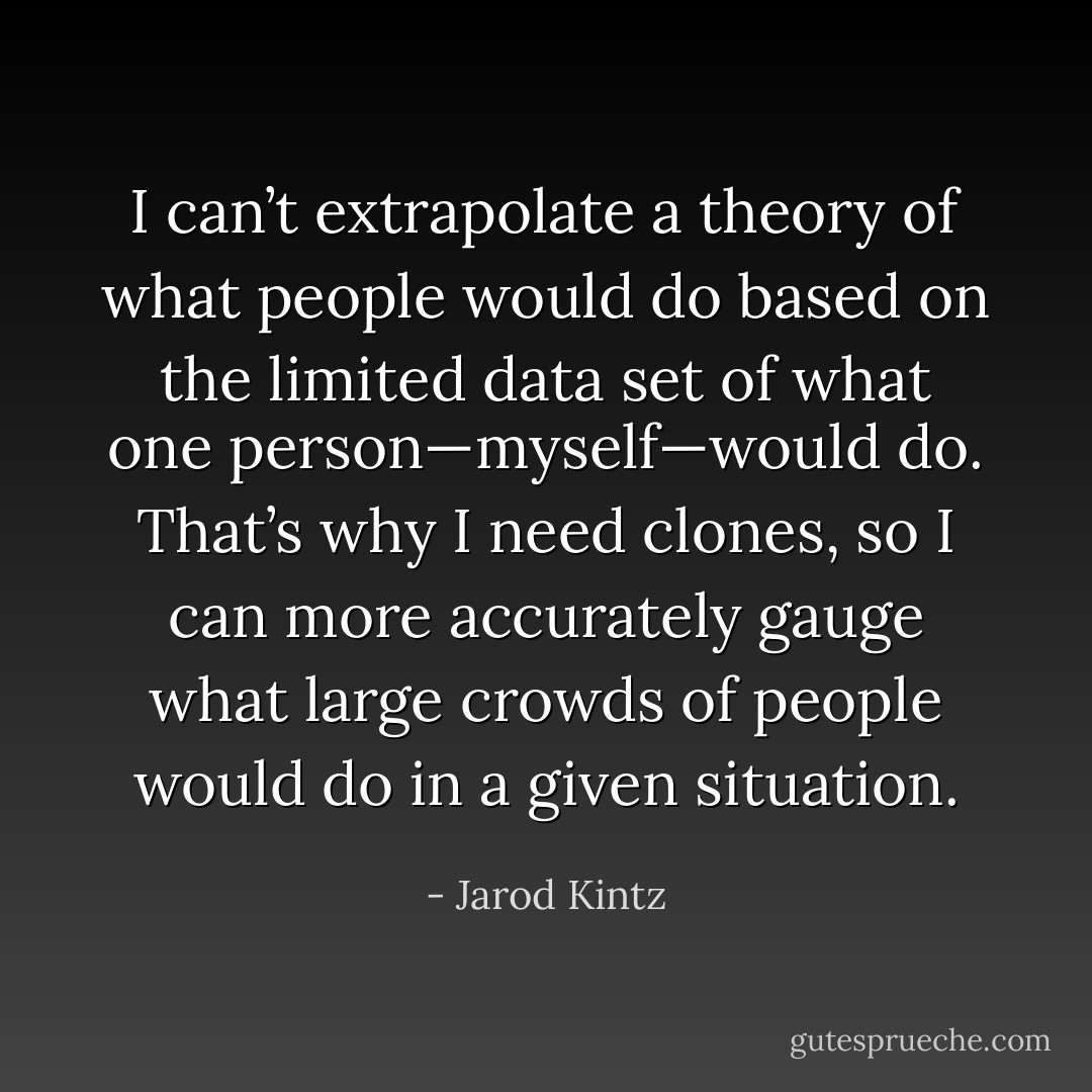 I can’t extrapolate a theory of what people would do based on the limited data set of what one person—myself—would do. That’s why I need clones, so I can more accurately gauge what large crowds of people would do in a given situation. - Jarod Kintz