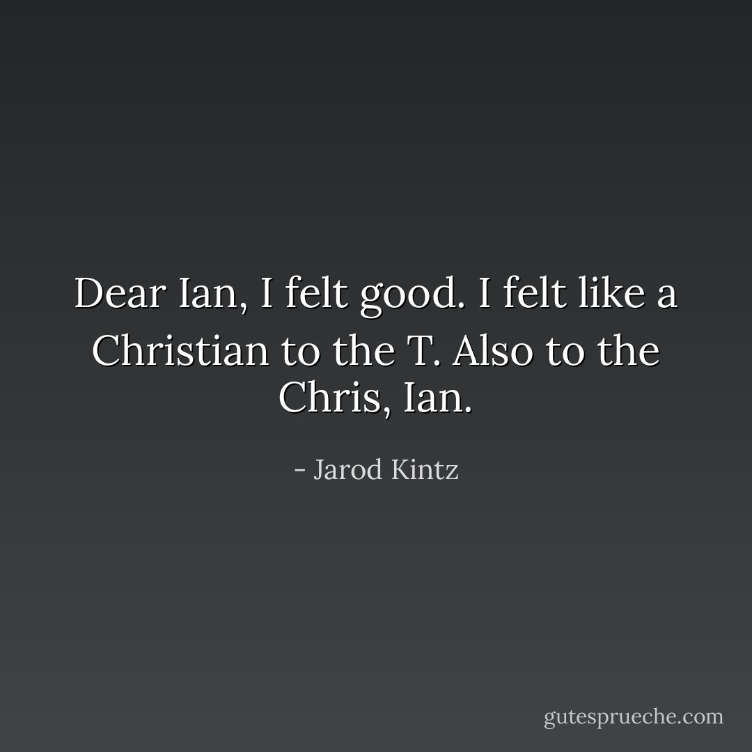 Dear Ian, I felt good. I felt like a Christian to the T. Also to the Chris, Ian. - Jarod Kintz