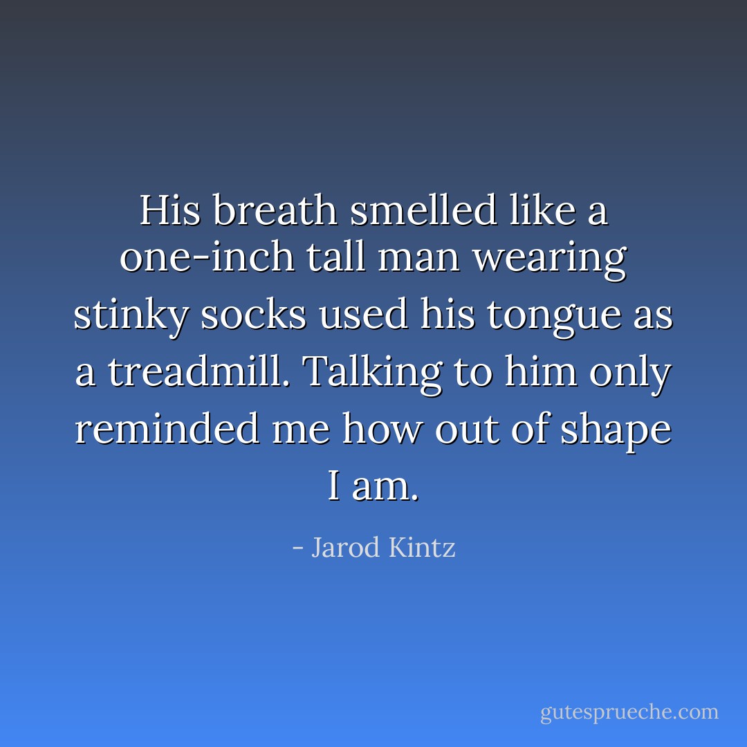 His breath smelled like a one-inch tall man wearing stinky socks used his tongue as a treadmill. Talking to him only reminded me how out of shape I am. - Jarod Kintz