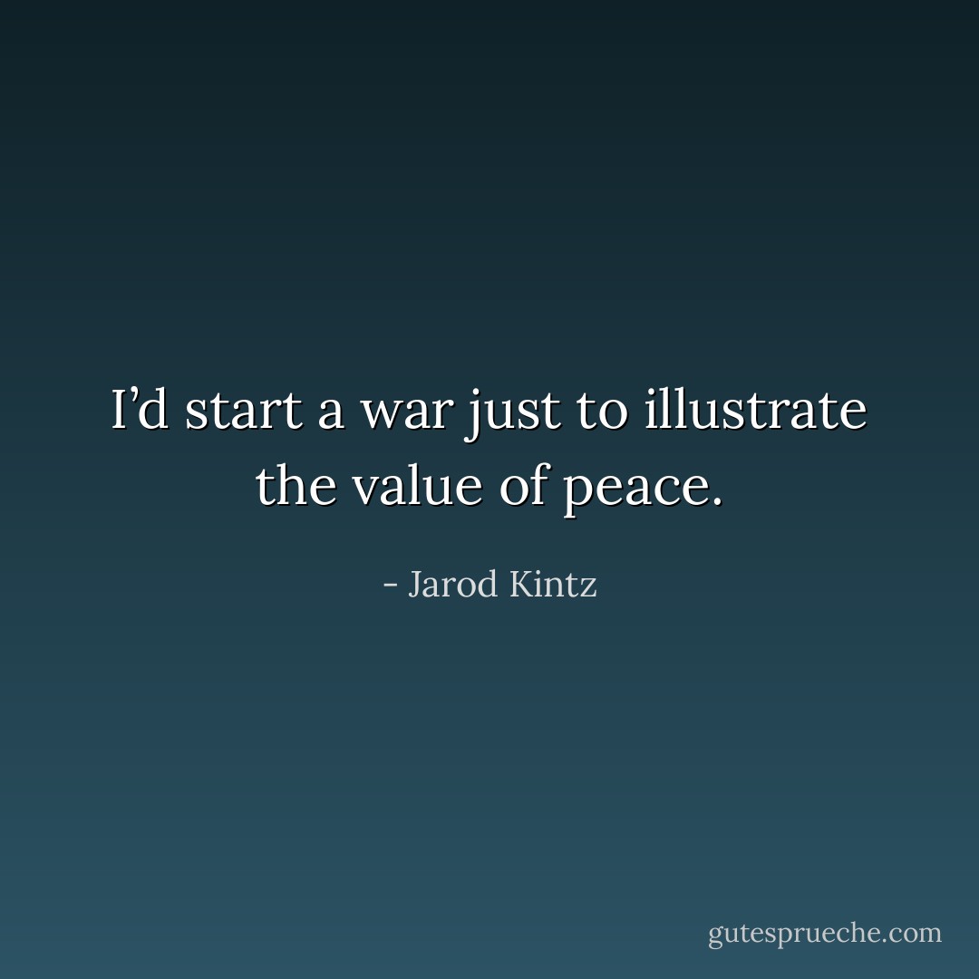 I’d start a war just to illustrate the value of peace. - Jarod Kintz