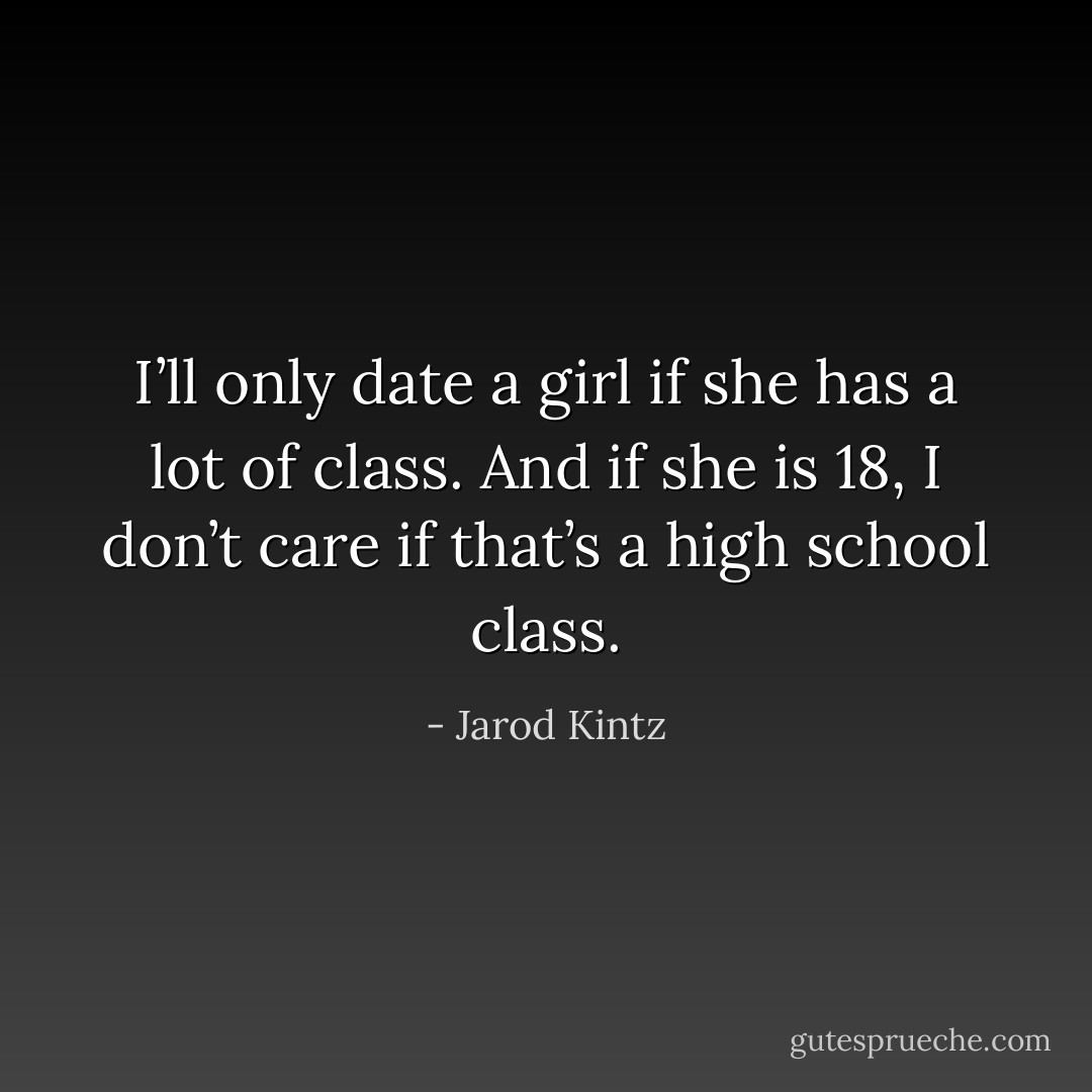 I’ll only date a girl if she has a lot of class. And if she is 18, I don’t care if that’s a high school class. - Jarod Kintz