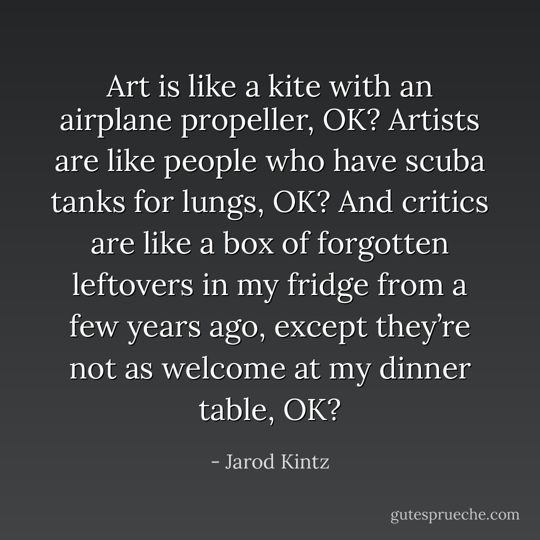 Art is like a kite with an airplane propeller, OK? Artists are like people who have scuba tanks for lungs, OK? And critics are like a box of forgotten leftovers in my fridge from a few years ago, except they’re not as welcome at my dinner table, OK? - Jarod Kintz