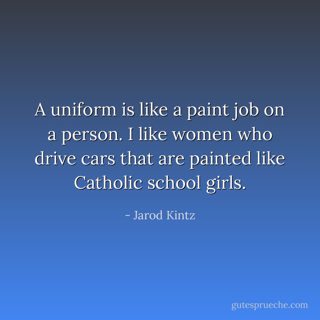 A uniform is like a paint job on a person. I like women who drive cars that are painted like Catholic school girls. - Jarod Kintz