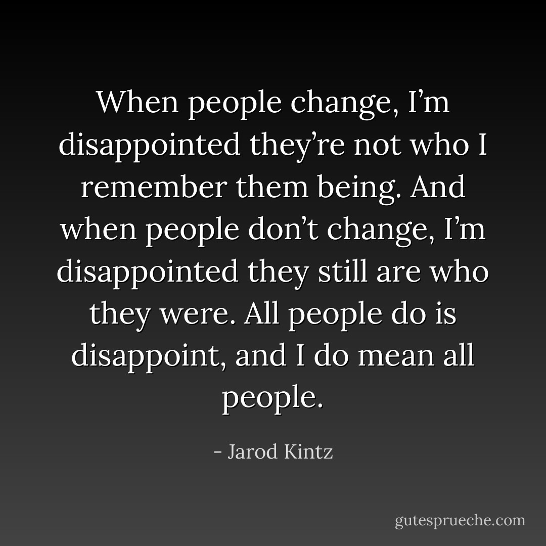 When people change, I’m disappointed they’re not who I remember them being. And when people don’t change, I’m disappointed they still are who they were. All people do is disappoint, and I do mean all people. - Jarod Kintz