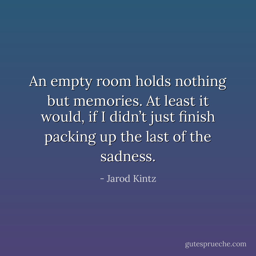 An empty room holds nothing but memories. At least it would, if I didn’t just finish packing up the last of the sadness. - Jarod Kintz