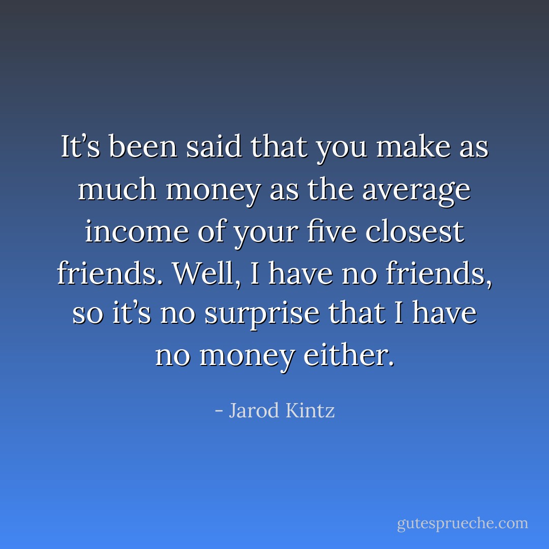 It’s been said that you make as much money as the average income of your five closest friends. Well, I have no friends, so it’s no surprise that I have no money either. - Jarod Kintz