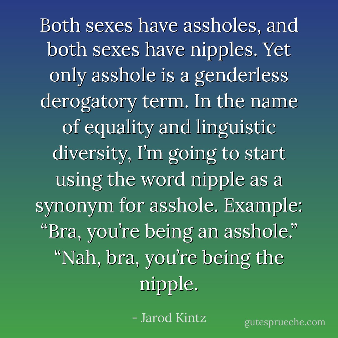 Both sexes have assholes, and both sexes have nipples. Yet only asshole is a genderless derogatory term. In the name of equality and linguistic diversity, I’m going to start using the word nipple as a synonym for asshole. Example: “Bra, you’re being an asshole.” “Nah, bra, you’re being the nipple. - Jarod Kintz