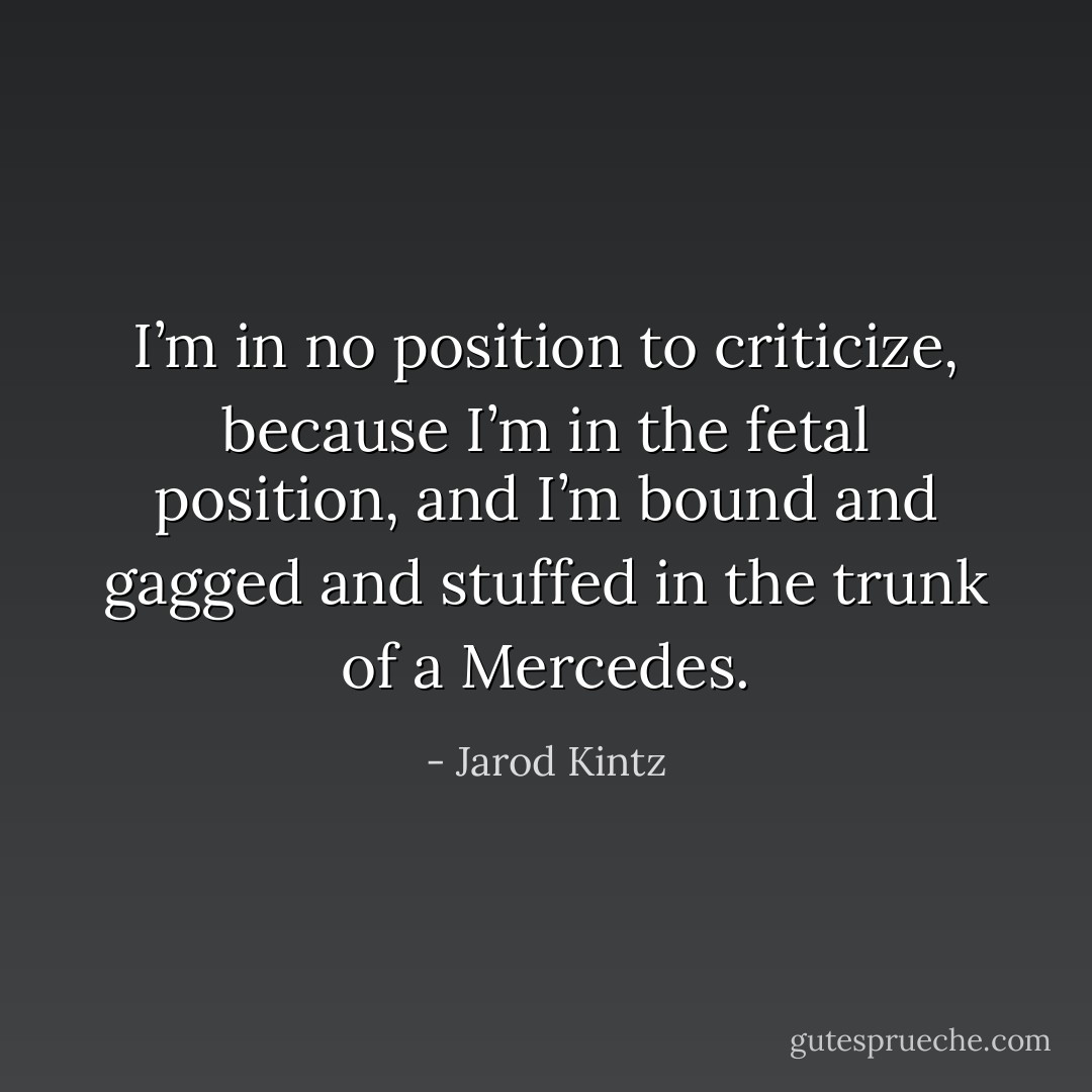 I’m in no position to criticize, because I’m in the fetal position, and I’m bound and gagged and stuffed in the trunk of a Mercedes. - Jarod Kintz