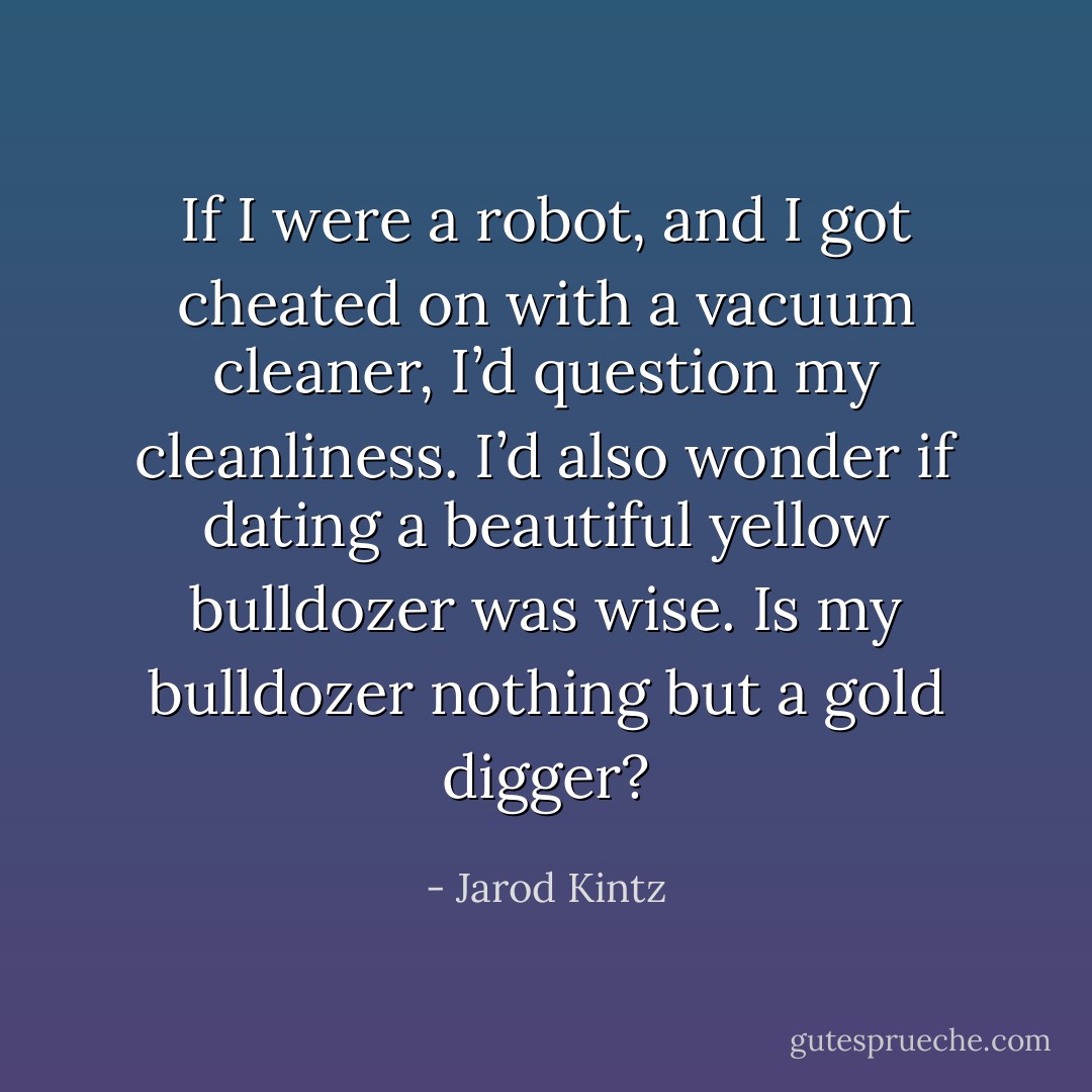 If I were a robot, and I got cheated on with a vacuum cleaner, I’d question my cleanliness. I’d also wonder if dating a beautiful yellow bulldozer was wise. Is my bulldozer nothing but a gold digger? - Jarod Kintz