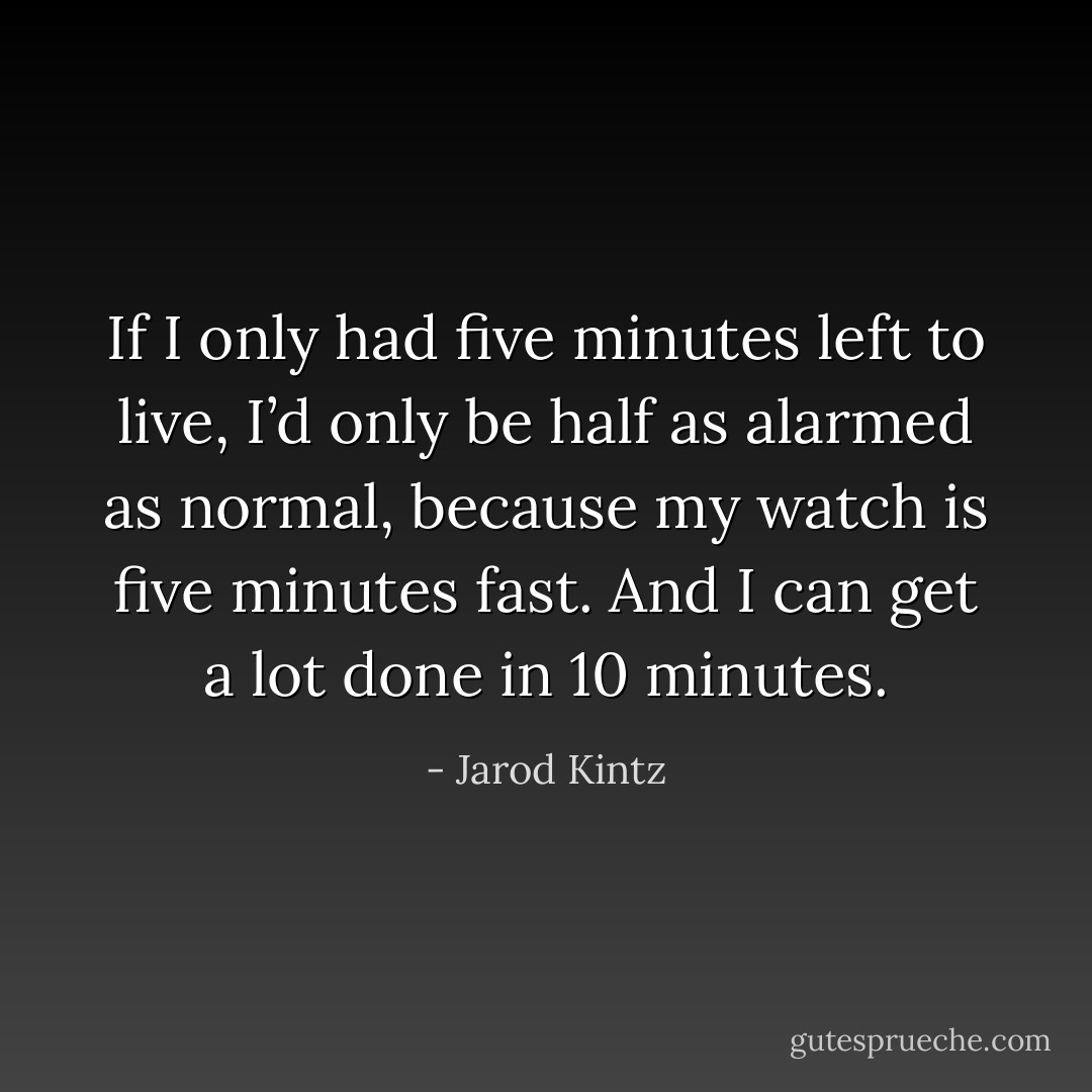 If I only had five minutes left to live, I’d only be half as alarmed as normal, because my watch is five minutes fast. And I can get a lot done in 10 minutes. - Jarod Kintz
