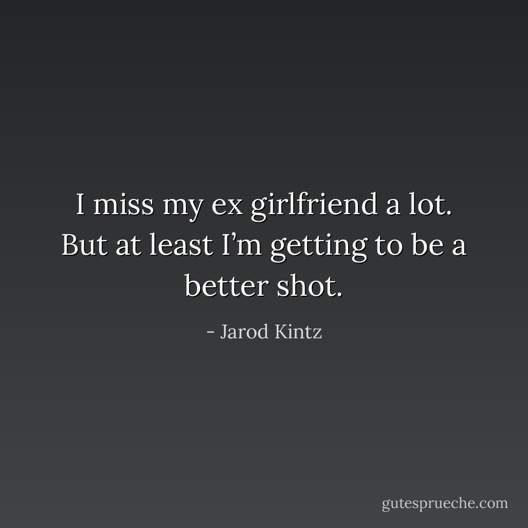 I miss my ex girlfriend a lot. But at least I’m getting to be a better shot. - Jarod Kintz