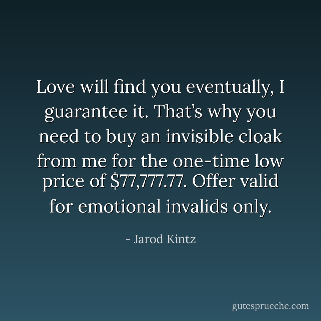 Love will find you eventually, I guarantee it. That’s why you need to buy an invisible cloak from me for the one-time low price of $77,777.77. Offer valid for emotional invalids only. - Jarod Kintz