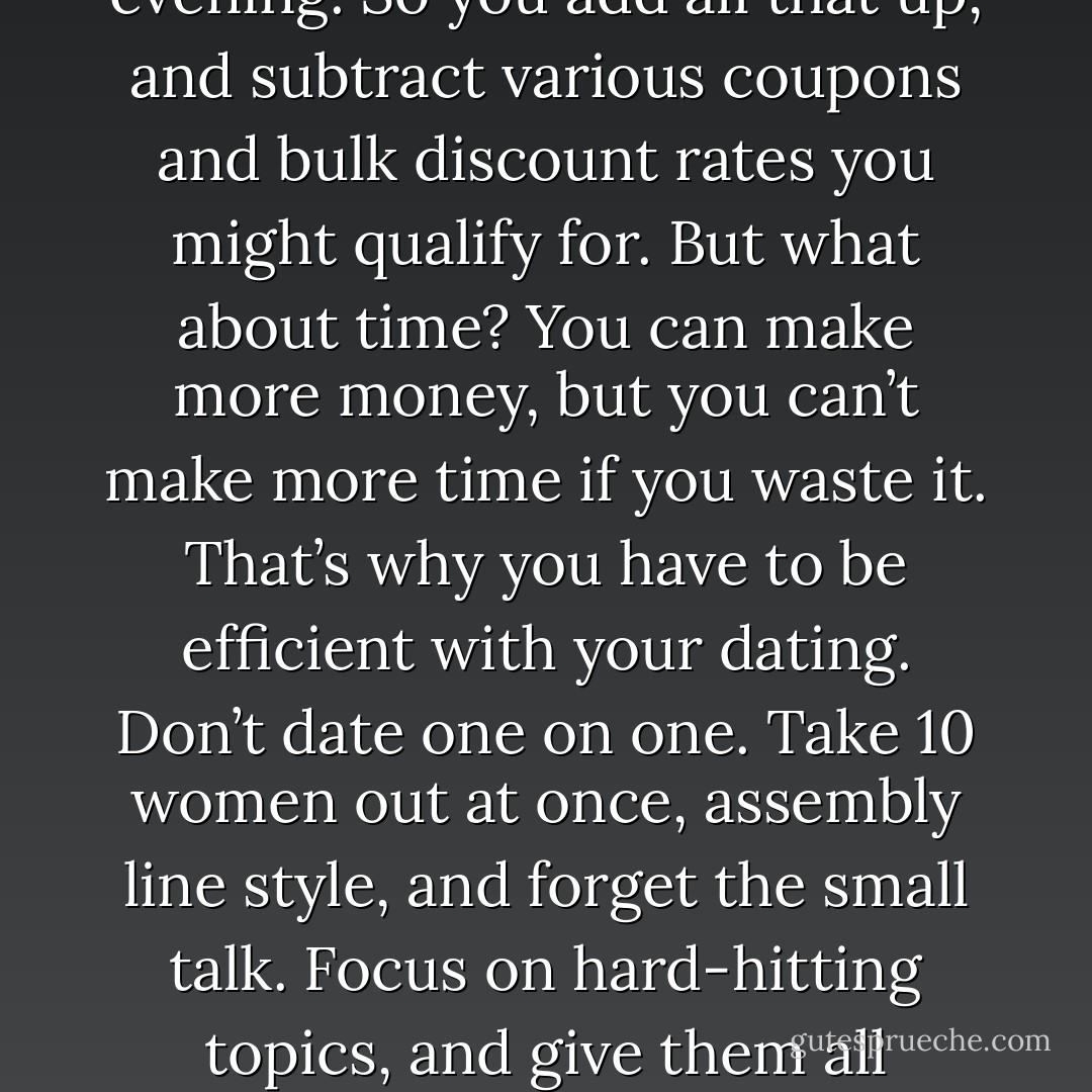 Dating is all about getting to know somebody, without wasting a lot of time or money. What is the price of love? You’ve got the cost of dinner, a movie, and cab fare for you and your date, as well as the entire film crew documenting your evening. So you add all that up, and subtract various coupons and bulk discount rates you might qualify for. But what about time? You can make more money, but you can’t make more time if you waste it. That’s why you have to be efficient with your dating. Don’t date one on one. Take 10 women out at once, assembly line style, and forget the small talk. Focus on hard-hitting topics, and give them all questionnaires to fill out. I think the women will appreciate your honest and novel approach. Of course it’s possible that nine out of ten women might be offended. But who cares? All you need is one.  - Jarod Kintz