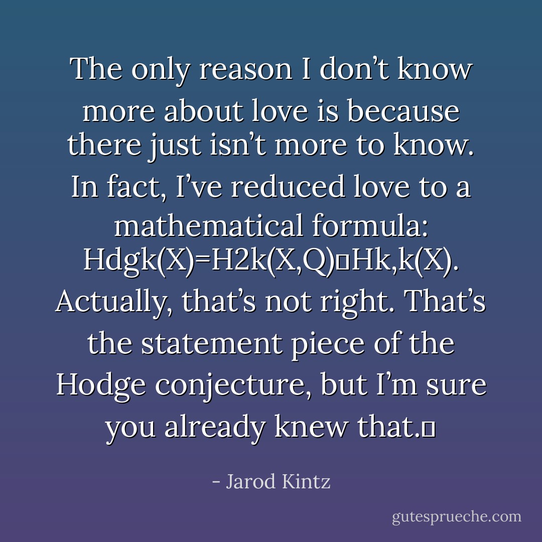 The only reason I don’t know more about love is because there just isn’t more to know. In fact, I’ve reduced love to a mathematical formula: Hdgk(X)=H2k(X,Q)∩Hk,k(X). Actually, that’s not right. That’s the statement piece of the Hodge conjecture, but I’m sure you already knew that.  - Jarod Kintz