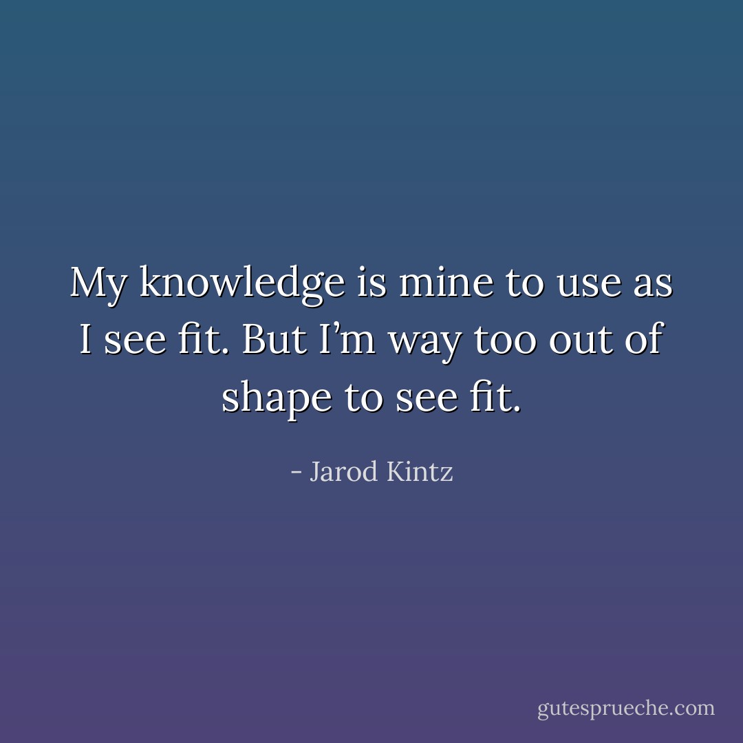 My knowledge is mine to use as I see fit. But I’m way too out of shape to see fit. - Jarod Kintz