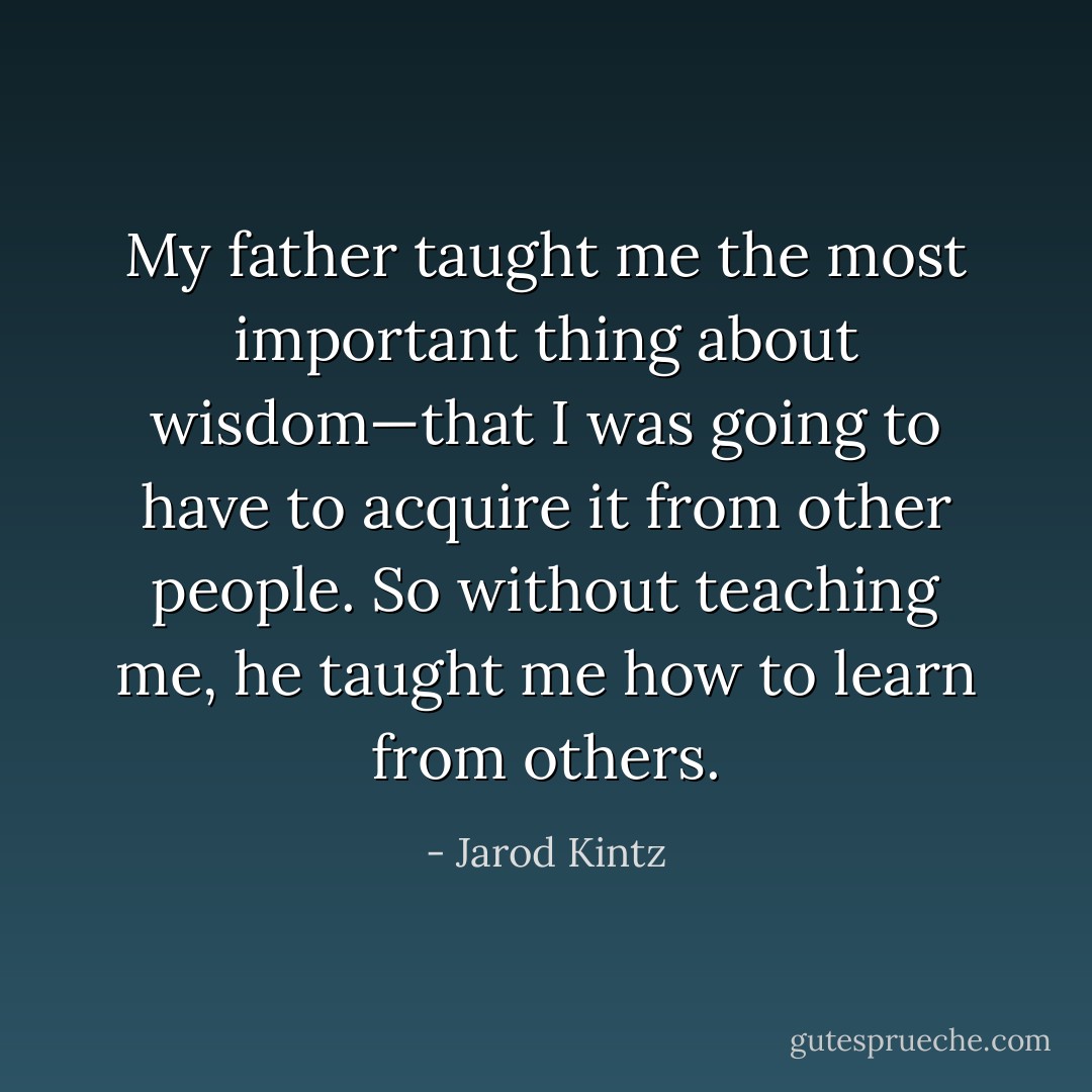 My father taught me the most important thing about wisdom—that I was going to have to acquire it from other people. So without teaching me, he taught me how to learn from others. - Jarod Kintz