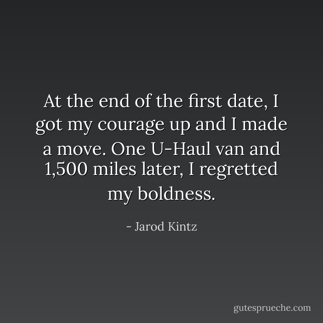 At the end of the first date, I got my courage up and I made a move. One U-Haul van and 1,500 miles later, I regretted my boldness. - Jarod Kintz