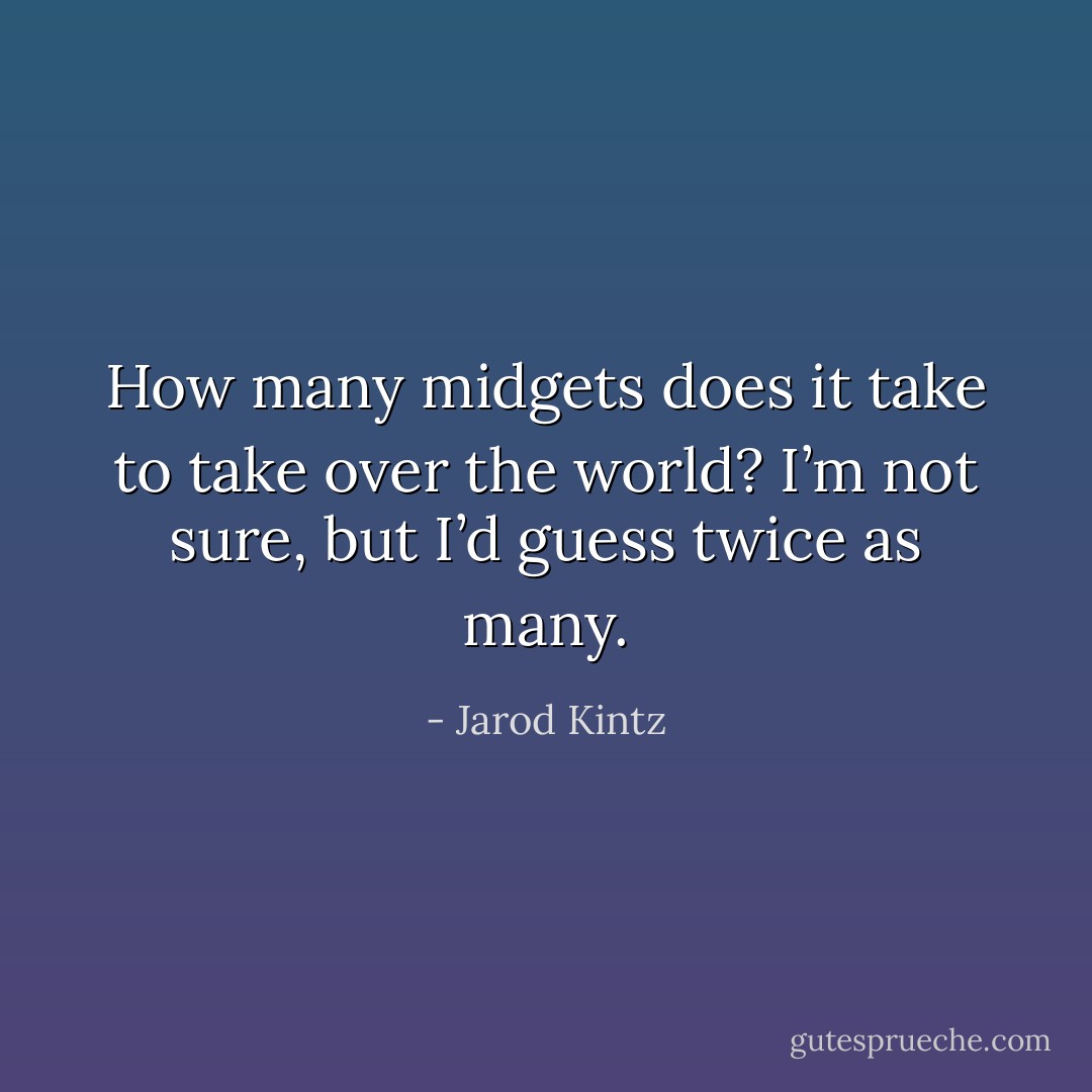 How many midgets does it take to take over the world? I’m not sure, but I’d guess twice as many. - Jarod Kintz