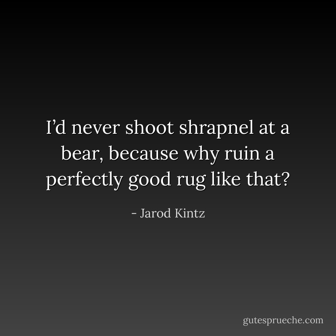 I’d never shoot shrapnel at a bear, because why ruin a perfectly good rug like that? - Jarod Kintz