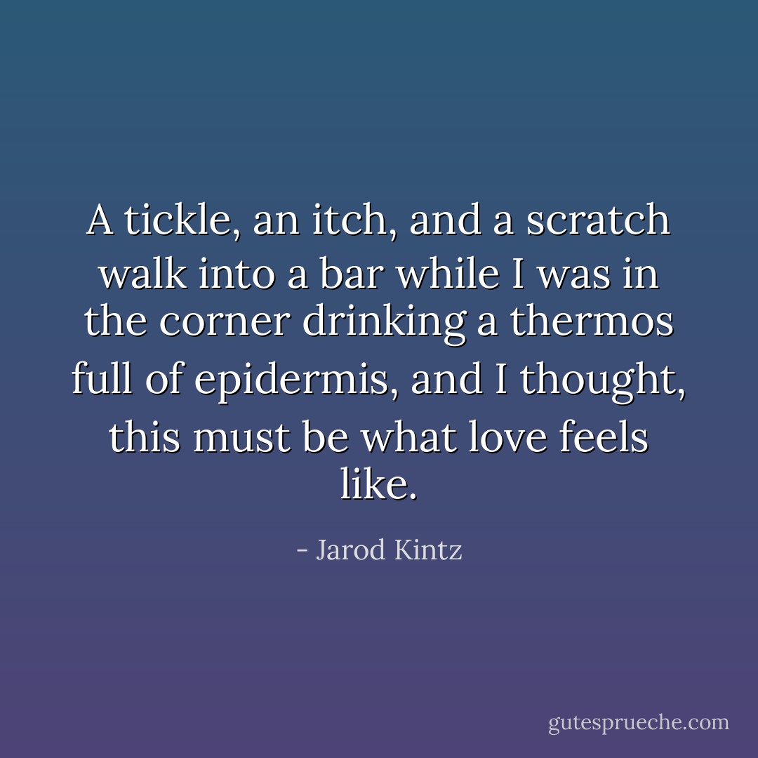 A tickle, an itch, and a scratch walk into a bar while I was in the corner drinking a thermos full of epidermis, and I thought, this must be what love feels like. - Jarod Kintz