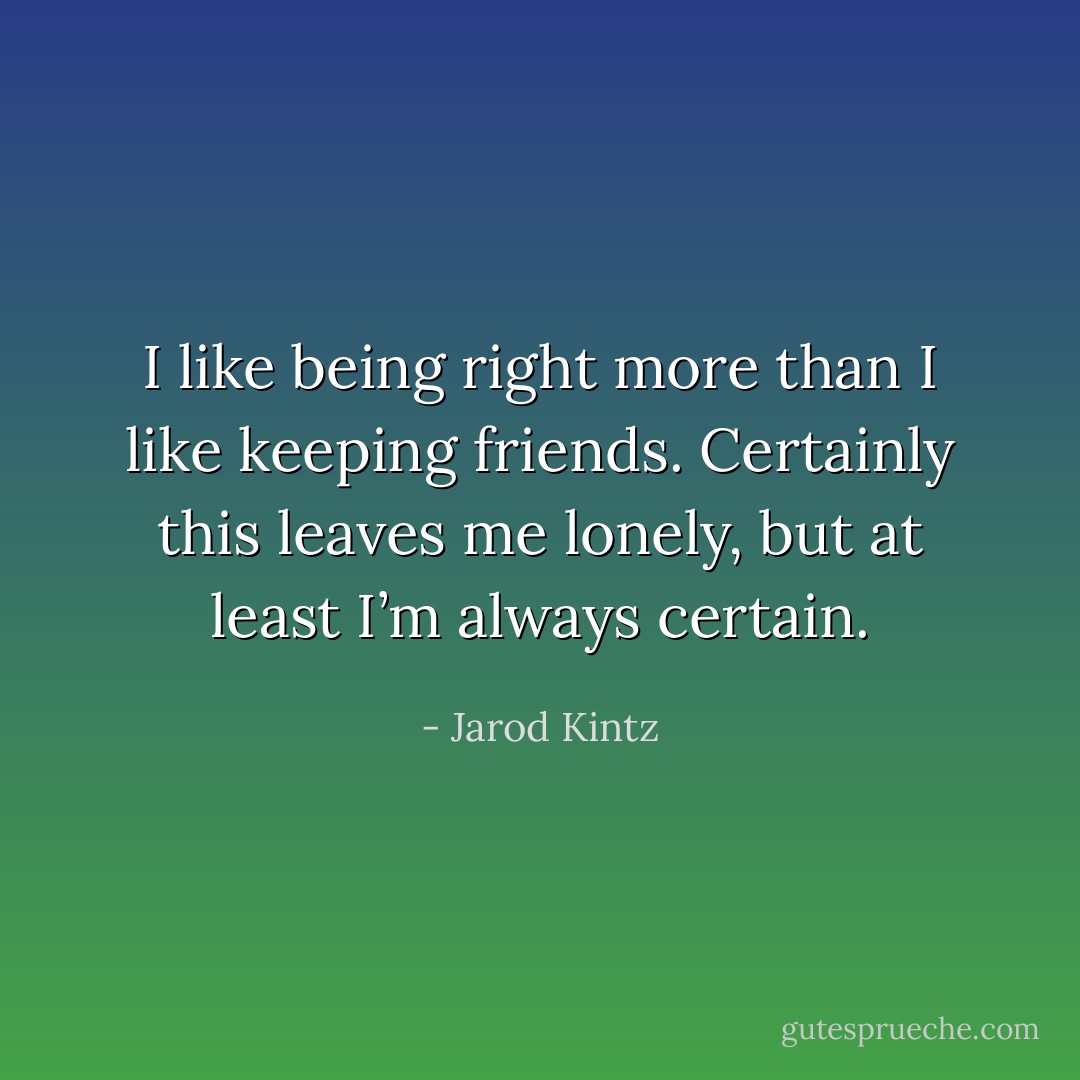 I like being right more than I like keeping friends. Certainly this leaves me lonely, but at least I’m always certain. - Jarod Kintz