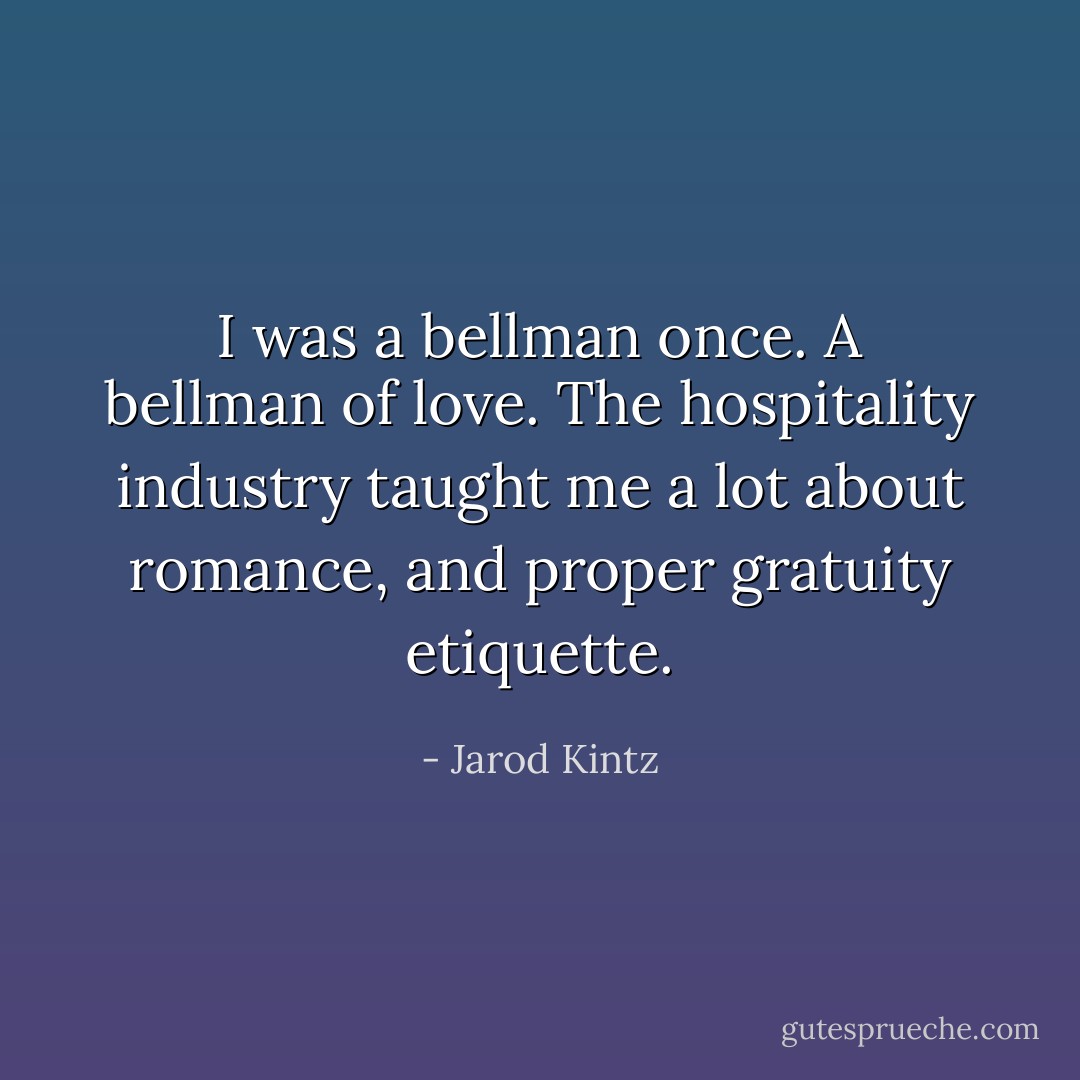 I was a bellman once. A bellman of love. The hospitality industry taught me a lot about romance, and proper gratuity etiquette. - Jarod Kintz