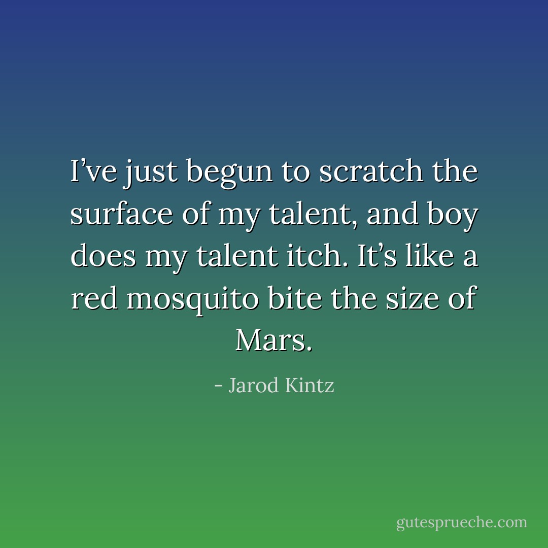 I’ve just begun to scratch the surface of my talent, and boy does my talent itch. It’s like a red mosquito bite the size of Mars. - Jarod Kintz