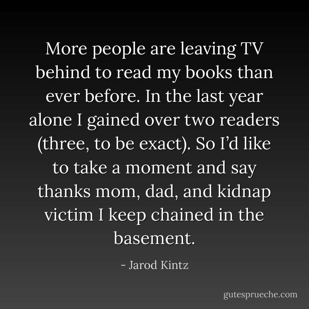 More people are leaving TV behind to read my books than ever before. In the last year alone I gained over two readers (three, to be exact). So I’d like to take a moment and say thanks mom, dad, and kidnap victim I keep chained in the basement. - Jarod Kintz