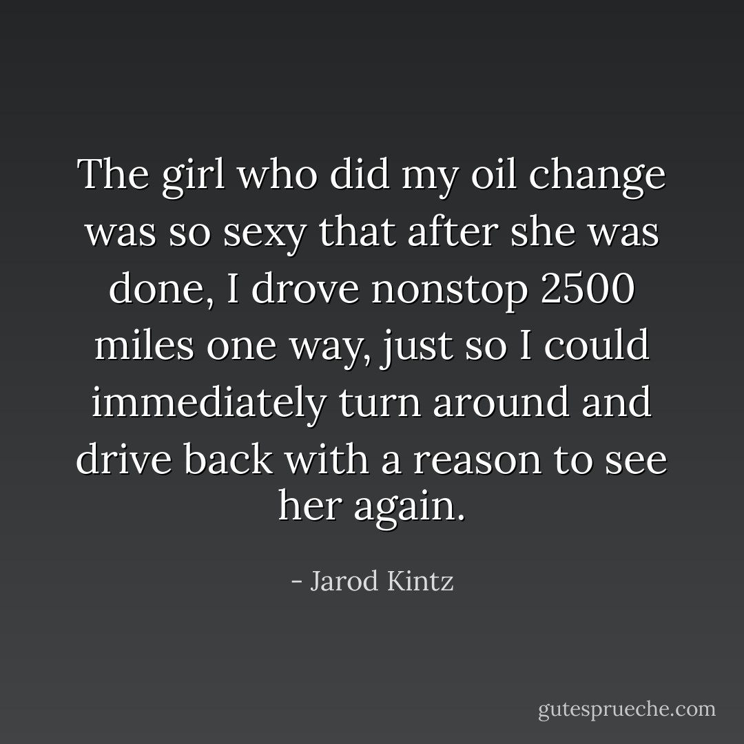 The girl who did my oil change was so sexy that after she was done, I drove nonstop 2500 miles one way, just so I could immediately turn around and drive back with a reason to see her again. - Jarod Kintz