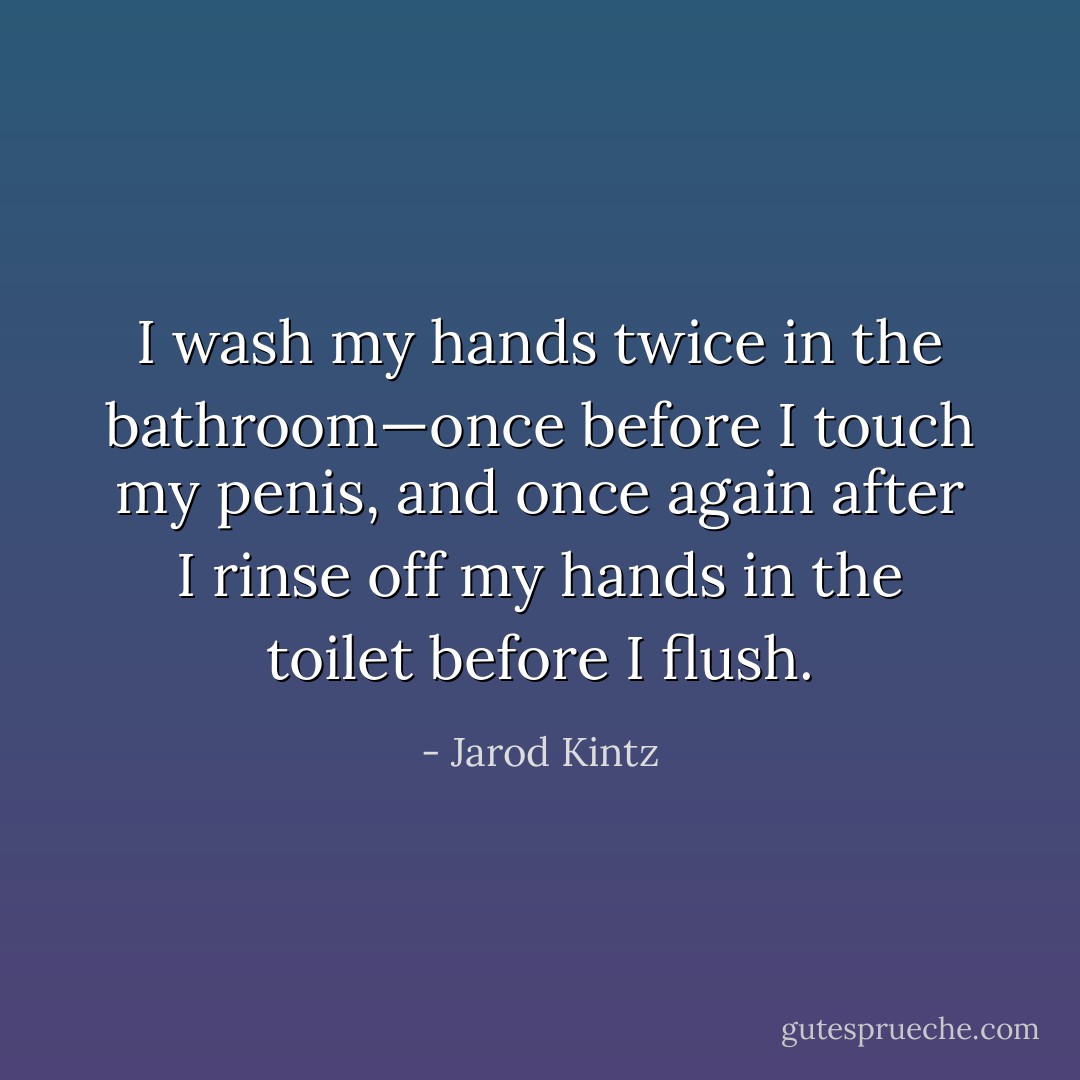 I wash my hands twice in the bathroom—once before I touch my penis, and once again after I rinse off my hands in the toilet before I flush. - Jarod Kintz