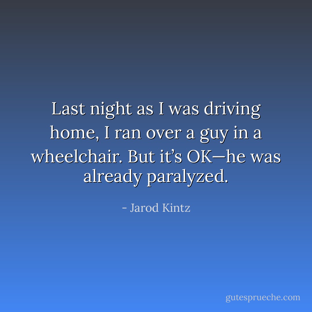 Last night as I was driving home, I ran over a guy in a wheelchair. But it’s OK—he was already paralyzed. - Jarod Kintz