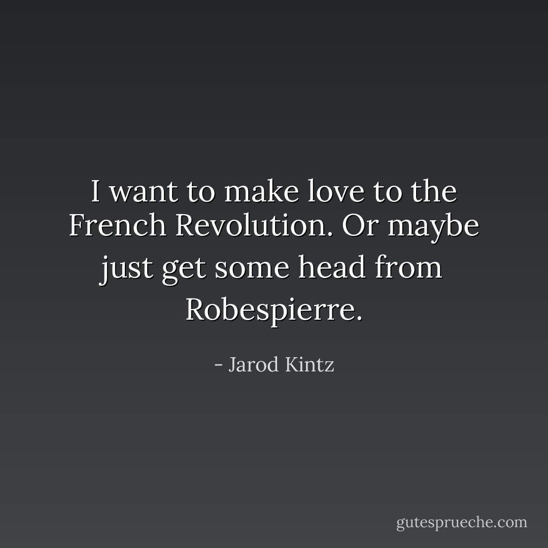 I want to make love to the French Revolution. Or maybe just get some head from Robespierre. - Jarod Kintz