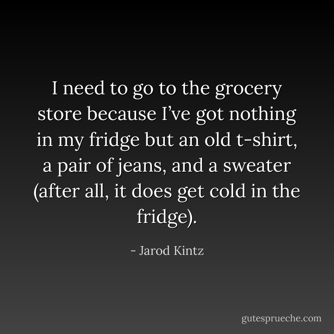 I need to go to the grocery store because I’ve got nothing in my fridge but an old t-shirt, a pair of jeans, and a sweater (after all, it does get cold in the fridge). - Jarod Kintz