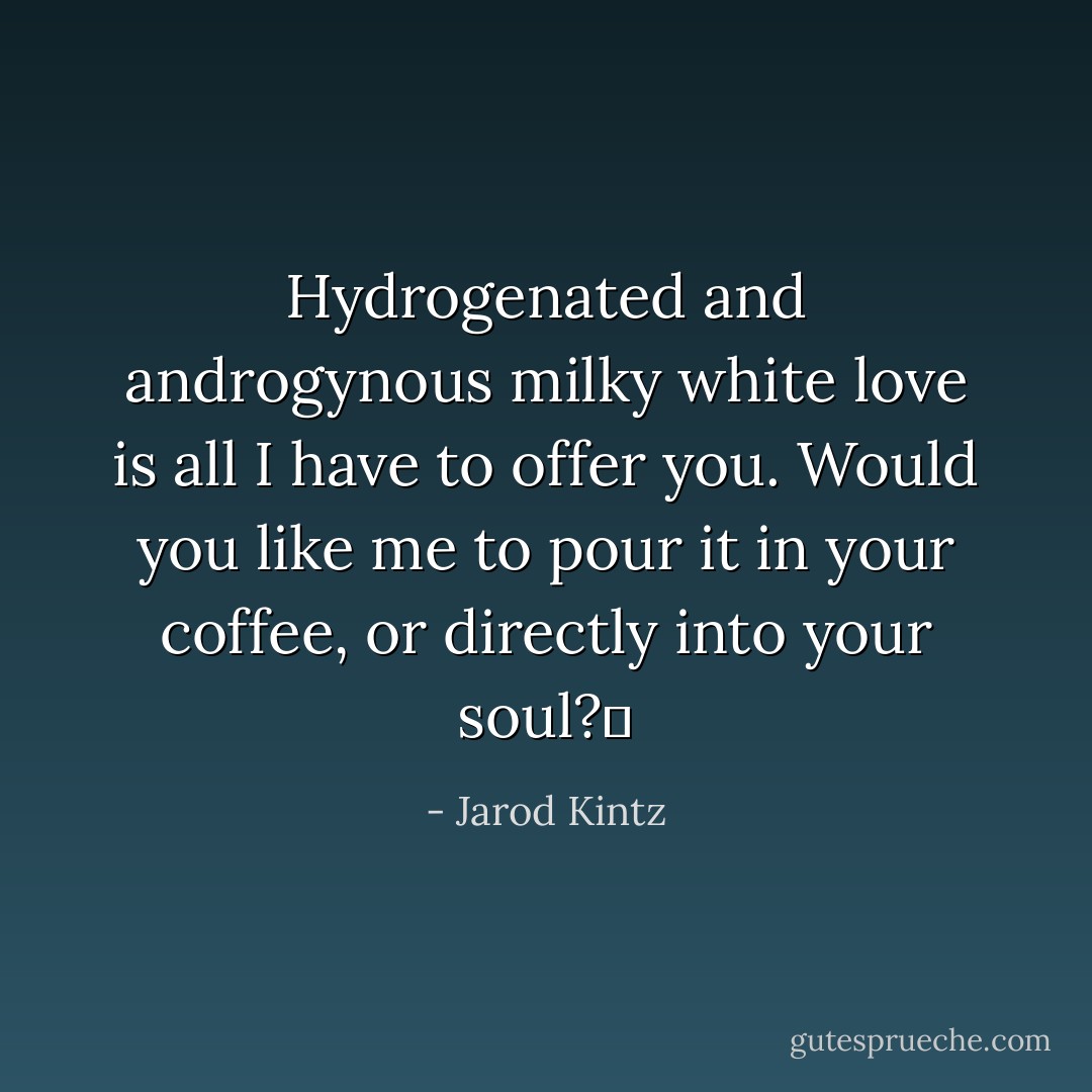 Hydrogenated and androgynous milky white love is all I have to offer you. Would you like me to pour it in your coffee, or directly into your soul?  - Jarod Kintz