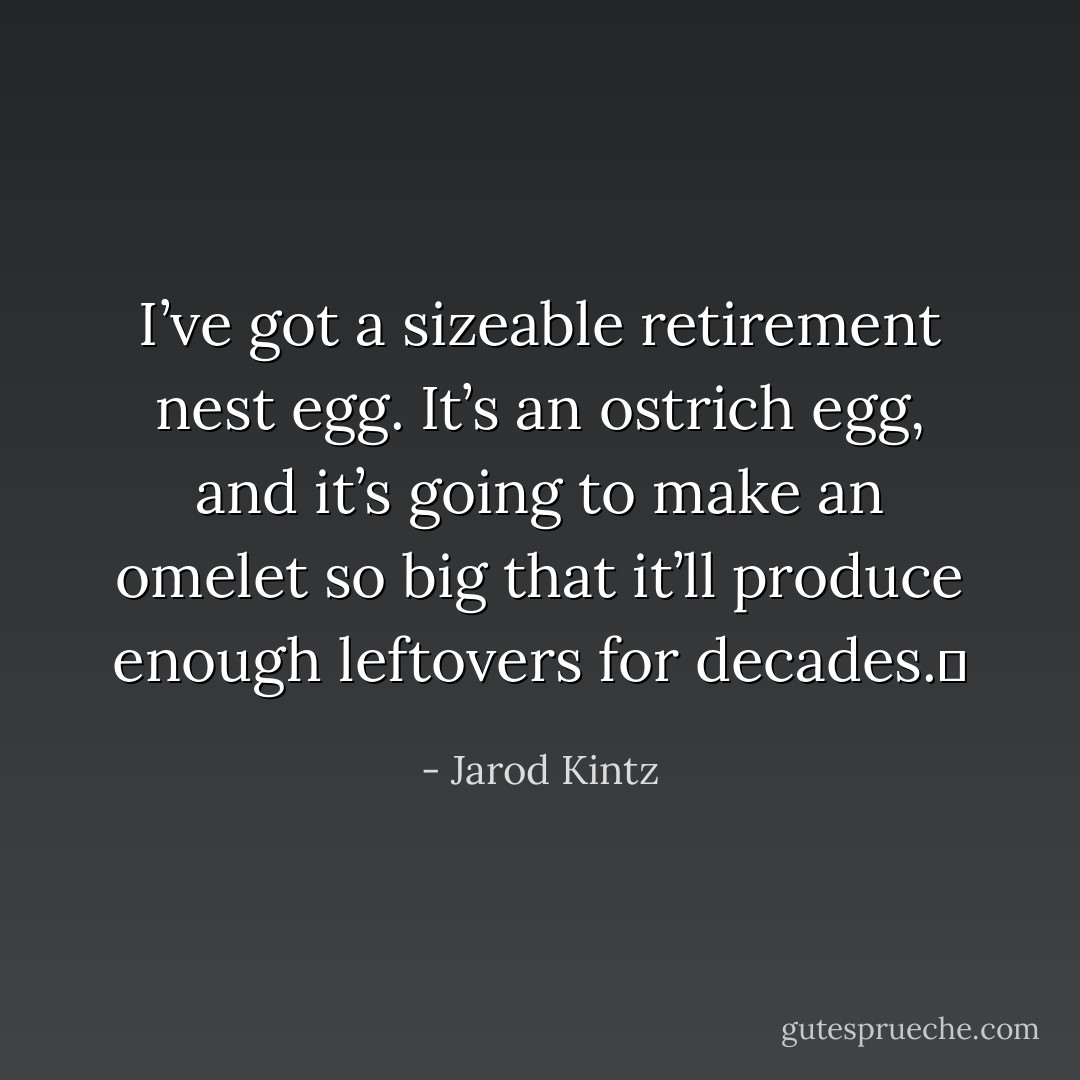 I’ve got a sizeable retirement nest egg. It’s an ostrich egg, and it’s going to make an omelet so big that it’ll produce enough leftovers for decades.  - Jarod Kintz